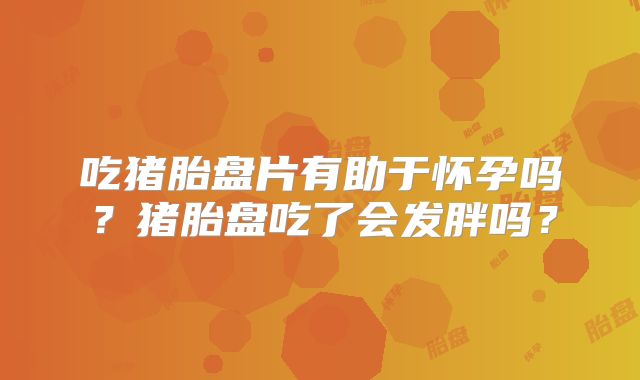 吃猪胎盘片有助于怀孕吗？猪胎盘吃了会发胖吗？