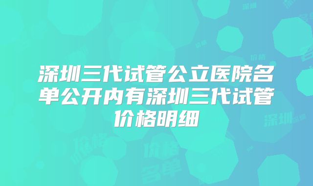 深圳三代试管公立医院名单公开内有深圳三代试管价格明细