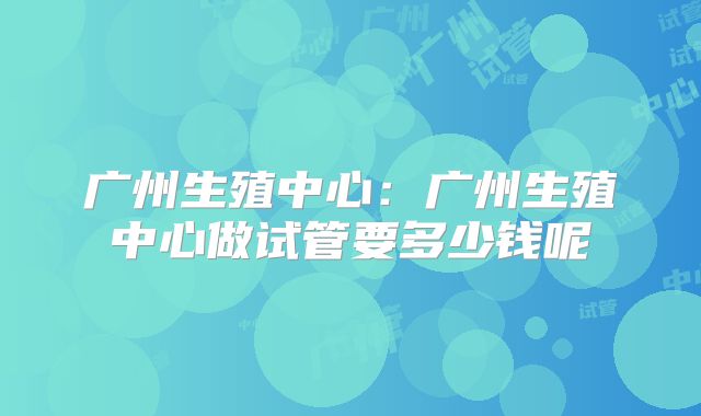 广州生殖中心：广州生殖中心做试管要多少钱呢