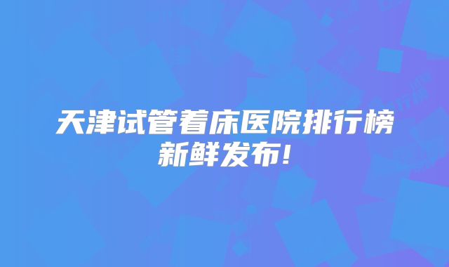 天津试管着床医院排行榜新鲜发布!