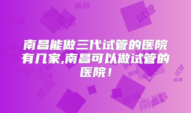 南昌能做三代试管的医院有几家,南昌可以做试管的医院！