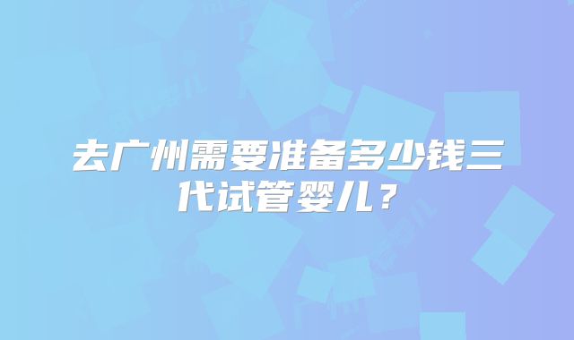 去广州需要准备多少钱三代试管婴儿?