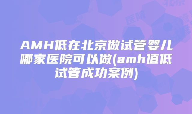 AMH低在北京做试管婴儿哪家医院可以做(amh值低试管成功案例)