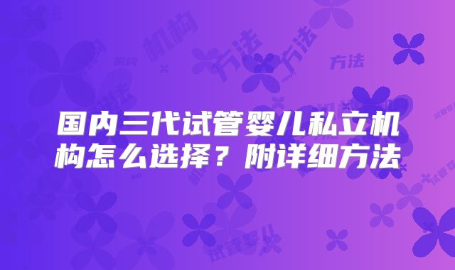 国内三代试管婴儿私立机构怎么选择?附详细方法