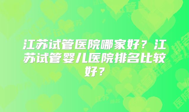 江苏试管医院哪家好?江苏试管婴儿医院排名比较好?