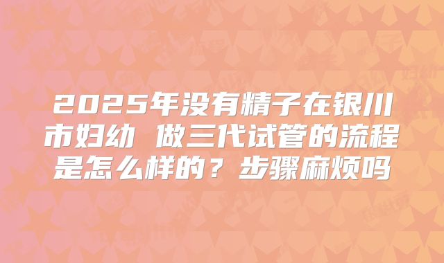 2025年没有精子在银川市妇幼 做三代试管的流程是怎么样的？步骤麻烦吗