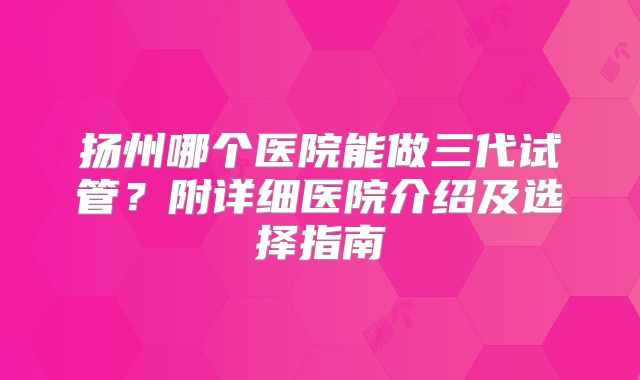 扬州哪个医院能做三代试管？附详细医院介绍及选择指南