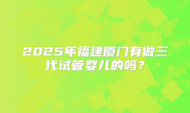 2025年福建厦门有做三代试管婴儿的吗？