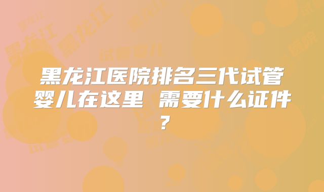 黑龙江医院排名三代试管婴儿在这里 需要什么证件?
