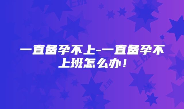 一直备孕不上-一直备孕不上班怎么办！