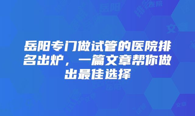 岳阳专门做试管的医院排名出炉，一篇文章帮你做出最佳选择