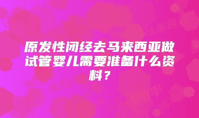 原发性闭经去马来西亚做试管婴儿需要准备什么资料？