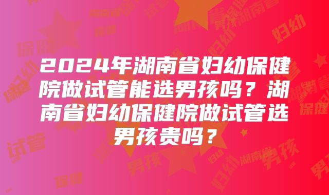 2024年湖南省妇幼保健院做试管能选男孩吗?湖南省妇幼保健院做试管选男孩贵吗?