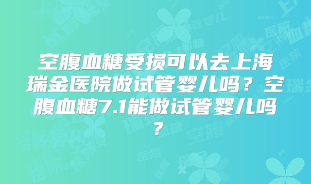 空腹血糖受损可以去上海瑞金医院做试管婴儿吗？空腹血糖7.1能做试管婴儿吗？