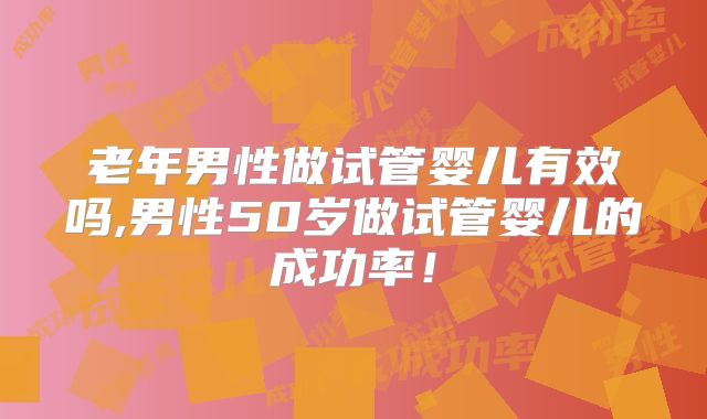 老年男性做试管婴儿有效吗,男性50岁做试管婴儿的成功率!