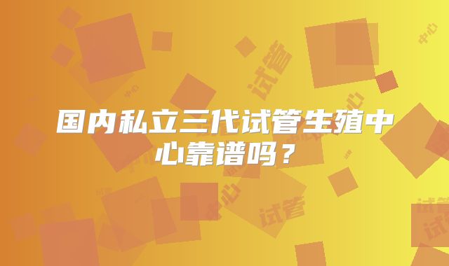 国内私立三代试管生殖中心靠谱吗？