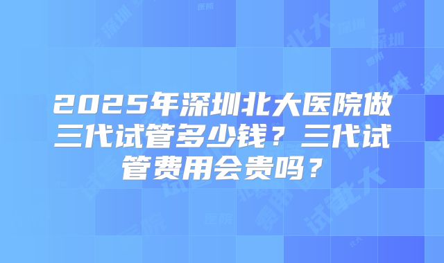 2025年深圳北大医院做三代试管多少钱？三代试管费用会贵吗？