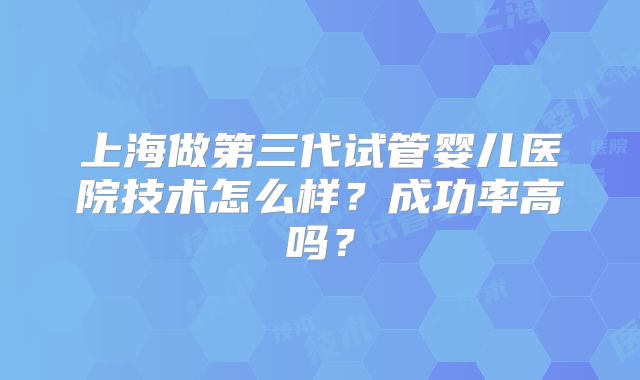 上海做第三代试管婴儿医院技术怎么样？成功率高吗？