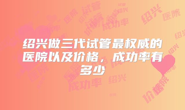 绍兴做三代试管最权威的医院以及价格,成功率有多少