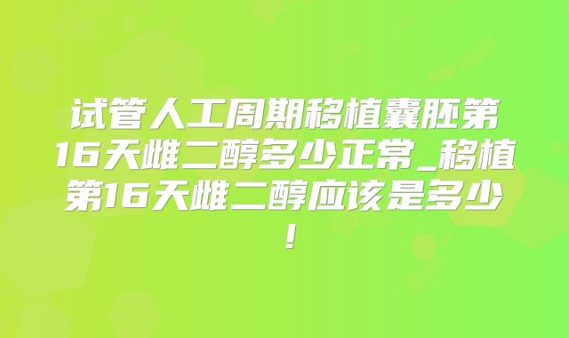 试管人工周期移植囊胚第16天雌二醇多少正常_移植第16天雌二醇应该是多少!