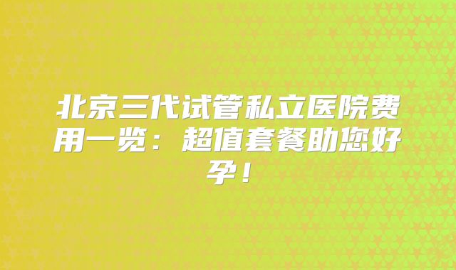 北京三代试管私立医院费用一览:超值套餐助您好孕!