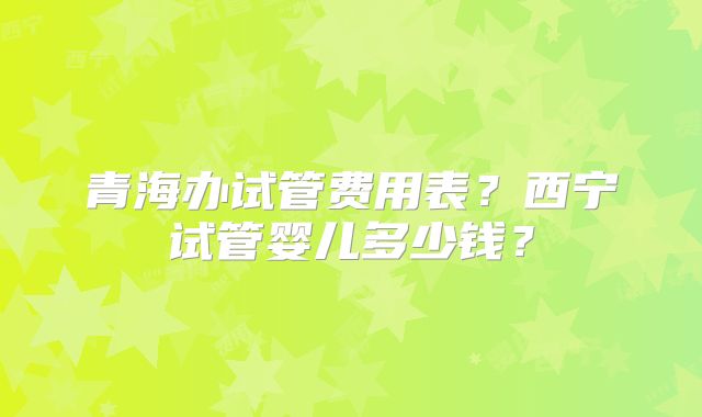 青海办试管费用表?西宁试管婴儿多少钱?