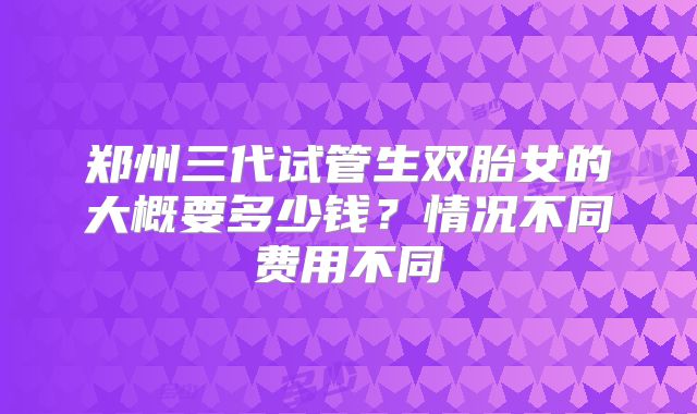 郑州三代试管生双胎女的大概要多少钱？情况不同费用不同