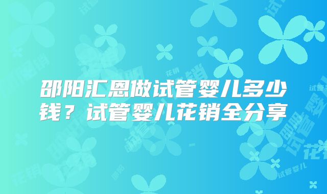 邵阳汇恩做试管婴儿多少钱？试管婴儿花销全分享