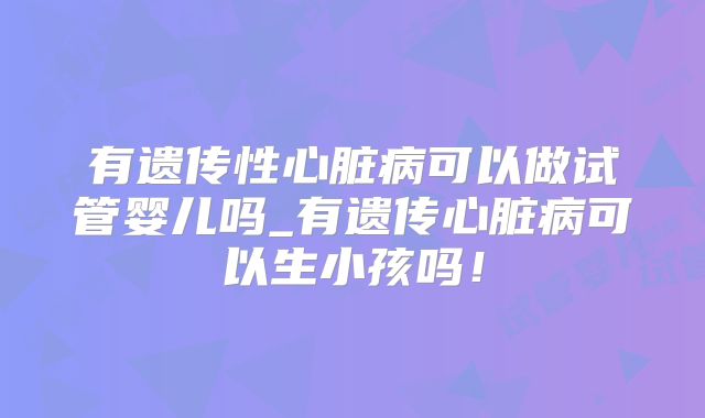 有遗传性心脏病可以做试管婴儿吗_有遗传心脏病可以生小孩吗!