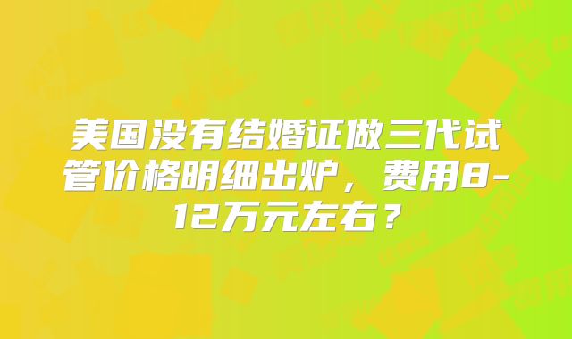 美国没有结婚证做三代试管价格明细出炉,费用8-12万元左右?
