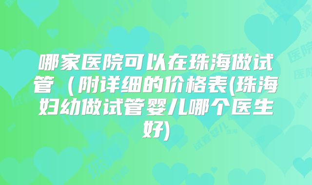 哪家医院可以在珠海做试管（附详细的价格表(珠海妇幼做试管婴儿哪个医生好)