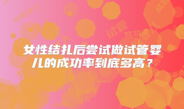 女性结扎后尝试做试管婴儿的成功率到底多高?