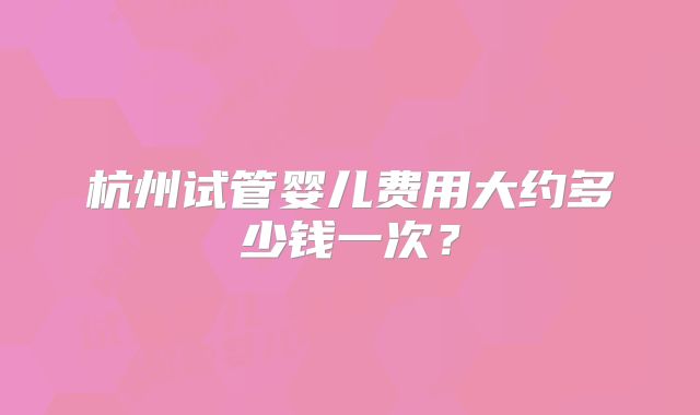 杭州试管婴儿费用大约多少钱一次？