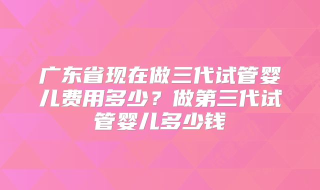 广东省现在做三代试管婴儿费用多少？做第三代试管婴儿多少钱