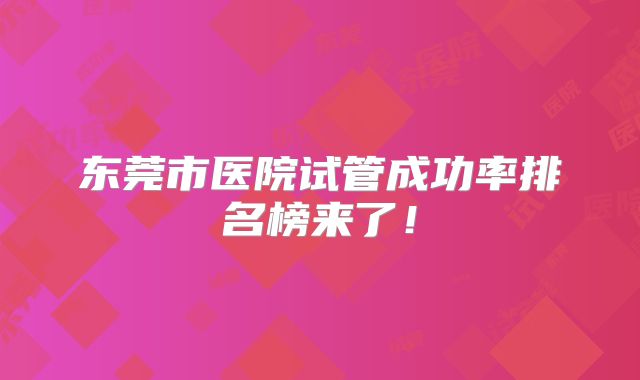 东莞市医院试管成功率排名榜来了!