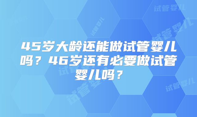 45岁大龄还能做试管婴儿吗?46岁还有必要做试管婴儿吗?