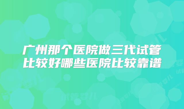 广州那个医院做三代试管比较好哪些医院比较靠谱