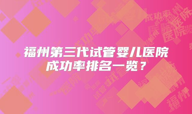 福州第三代试管婴儿医院成功率排名一览?