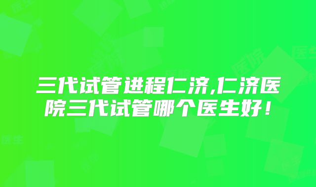 三代试管进程仁济,仁济医院三代试管哪个医生好！