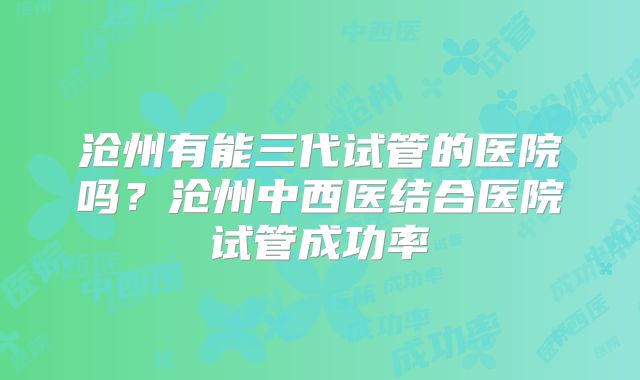 沧州有能三代试管的医院吗？沧州中西医结合医院试管成功率