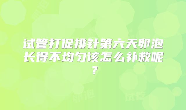 试管打促排针第六天卵泡长得不均匀该怎么补救呢?