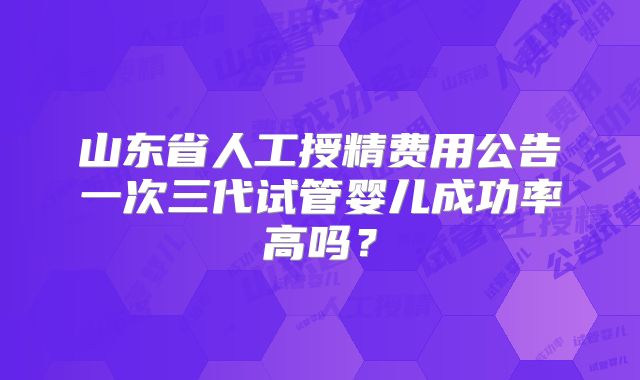 山东省人工授精费用公告一次三代试管婴儿成功率高吗?