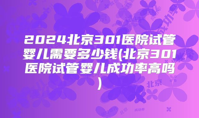 2024北京301医院试管婴儿需要多少钱(北京301医院试管婴儿成功率高吗)