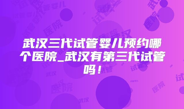 武汉三代试管婴儿预约哪个医院_武汉有第三代试管吗！