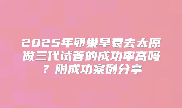 2025年卵巢早衰去太原做三代试管的成功率高吗？附成功案例分享