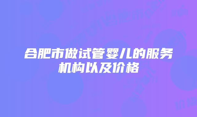 合肥市做试管婴儿的服务机构以及价格