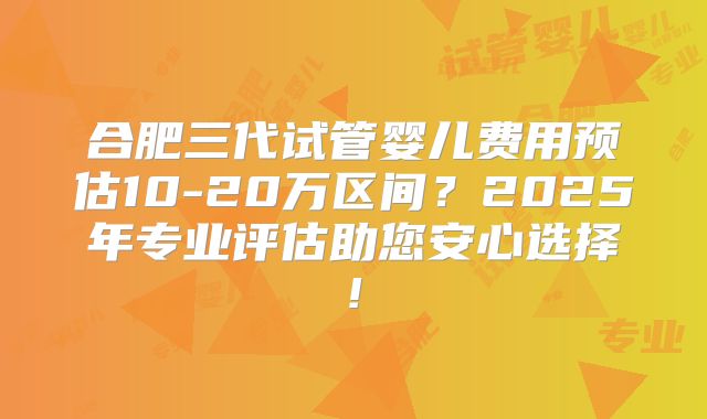 合肥三代试管婴儿费用预估10-20万区间？2025年专业评估助您安心选择!