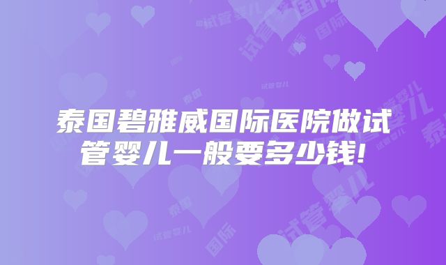 泰国碧雅威国际医院做试管婴儿一般要多少钱!