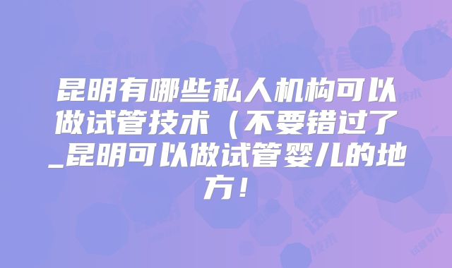 昆明有哪些私人机构可以做试管技术（不要错过了_昆明可以做试管婴儿的地方！