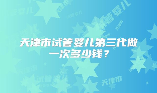 天津市试管婴儿第三代做一次多少钱？